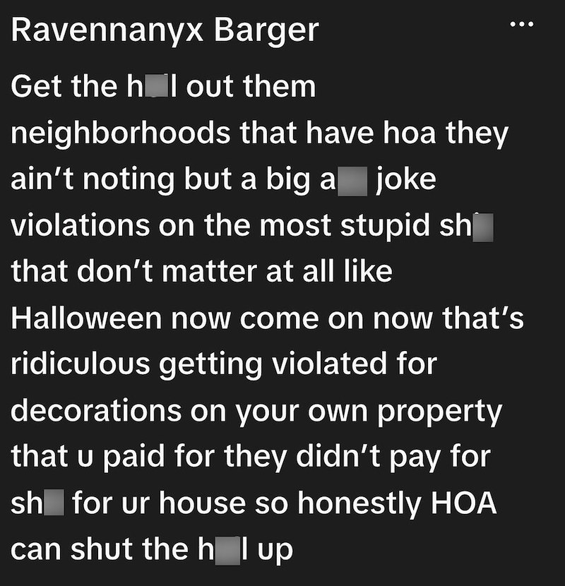 Ravennanyx Barger Get the hol out them neighborhoods that have hoa they ain't noting but a big a joke violations on the most stupid sh that don't matter at all like Halloween now come on now that's ridiculous getting violated for decorations on your own property that u paid for they didn't pay for sh for ur house so honestly HOA can shut the h l up