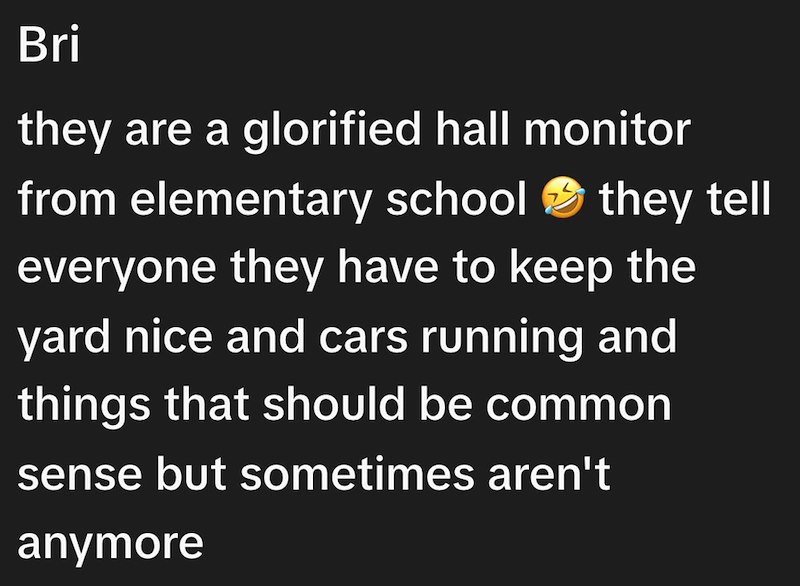 Bri they are a glorified hall monitor from elementary school they tell everyone they have to keep the yard nice and cars running and things that should be common sense but sometimes aren't anymore