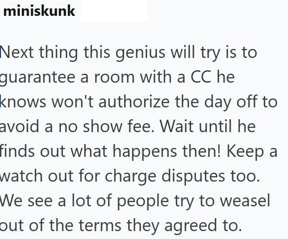 miniskunk Next thing this genius will try is to guarantee a room with a CC he knows won't authorize the day off to avoid a no show fee. Wait until he finds out what happens then! Keep a watch out for charge disputes too. We see a lot of people try to weasel out of the terms they agreed to.