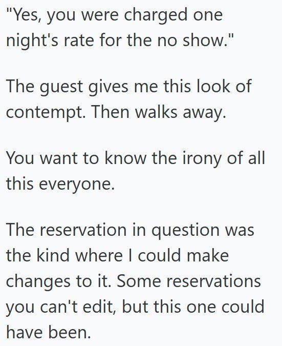"Yes, you were charged one night's rate for the no show." The guest gives me this look of contempt. Then walks away. You want to know the irony of all this everyone. The reservation in question was the kind where I could make changes to it. Some reservations you can't edit, but this one could have been.