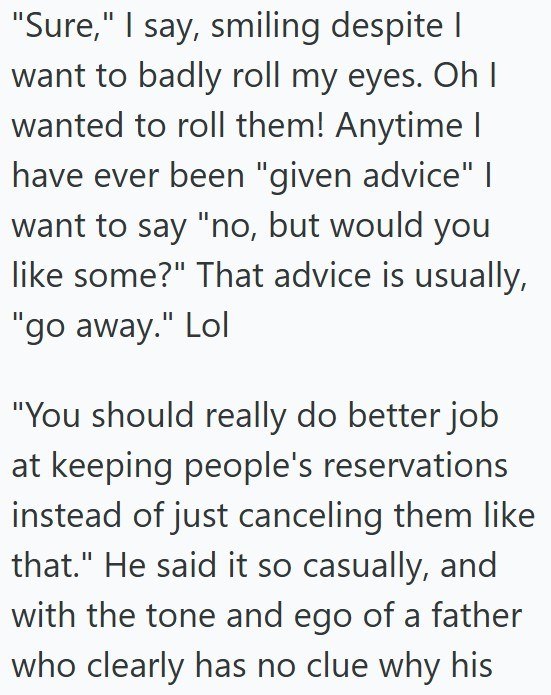 "Sure," I say, smiling despite I want to badly roll my eyes. Oh I wanted to roll them! Anytime I have ever been "given advice" I want to say "no, but would you like some?" That advice is usually, "go away." Lol "You should really do better job at keeping people's reservations instead of just canceling them like that." He said it so casually, and with the tone and ego of a father who clearly has no clue why his