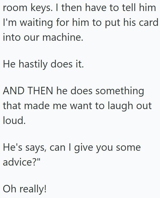 room keys. I then have to tell him I'm waiting for him to put his card into our machine. He hastily does it. AND THEN he does something that made me want to laugh out loud. He's says, can I give you some advice?" Oh really!
