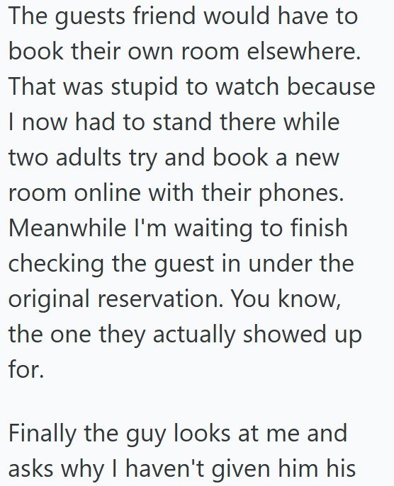 The guests friend would have to book their own room elsewhere. That was stupid to watch because I now had to stand there while two adults try and book a new room online with their phones. Meanwhile I'm waiting to finish checking the guest in under the original reservation. You know, the one they actually showed up for. Finally the guy looks at me and asks why I haven't given him his