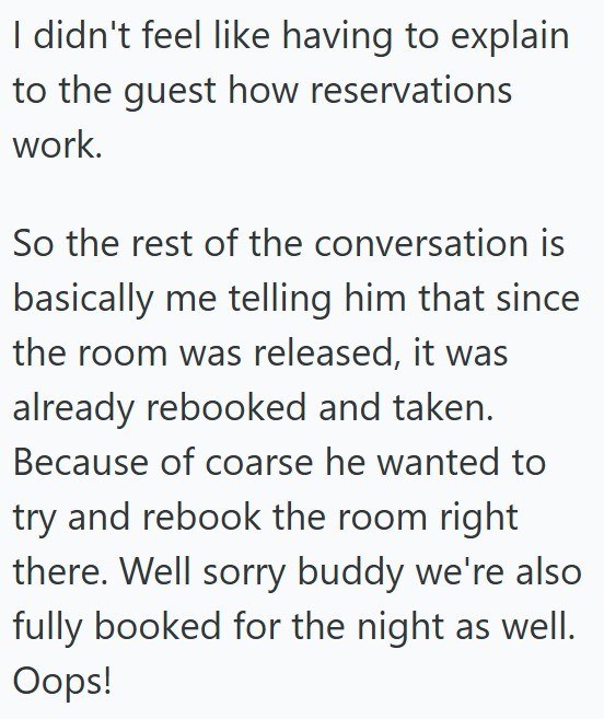 I didn't feel like having to explain to the guest how reservations work. So the rest of the conversation is basically me telling him that since the room was released, it was already rebooked and taken. Because of coarse he wanted to try and rebook the room right there. Well sorry buddy we're also fully booked for the night as well. Oops!