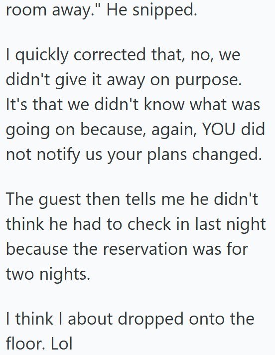 room away." He snipped. I quickly corrected that, no, we didn't give it away on purpose. It's that we didn't know what was going on because, again, YOU did not notify us your plans changed. The guest then tells me he didn't think he had to check in last night because the reservation was for two nights. I think I about dropped onto the floor. Lol