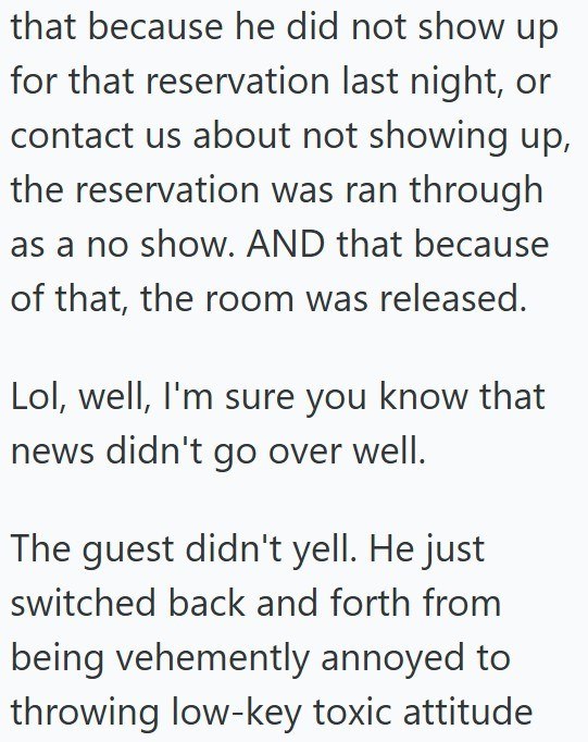 that because he did not show up for that reservation last night, or contact us about not showing up, the reservation was ran through as a no show. AND that because of that, the room was released. Lol, well, I'm sure you know that news didn't go over well. The guest didn't yell. He just switched back and forth from being vehemently annoyed to throwing low-key toxic attitude