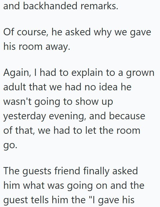 and backhanded remarks. Of course, he asked why we gave his room away. Again, I had to explain to a grown adult that we had no idea he wasn't going to show up yesterday evening, and because of that, we had to let the room go. The guests friend finally asked him what was going on and the guest tells him the "I gave his