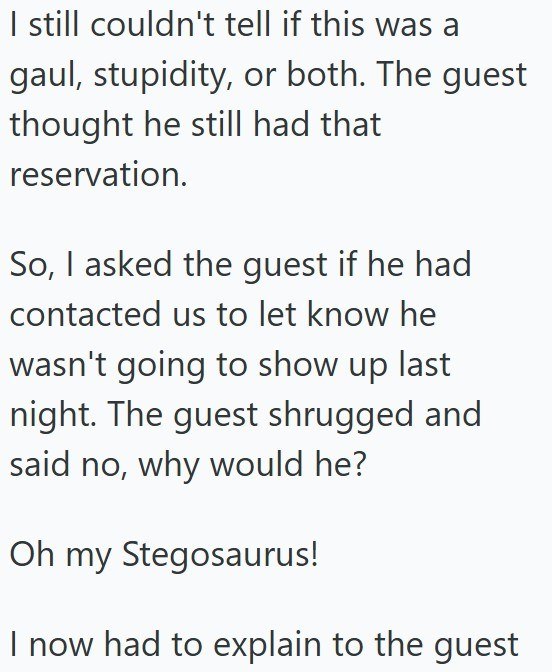 I still couldn't tell if this was a gaul, stupidity, or both. The guest thought he still had that reservation. So, I asked the guest if he had contacted us to let know he wasn't going to show up last night. The guest shrugged and said no, why would he? Oh my Stegosaurus! I now had to explain to the guest