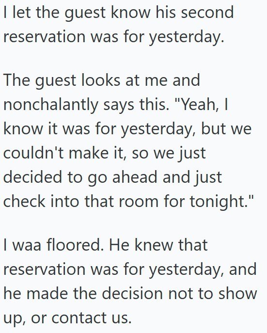 I let the guest know his second reservation was for yesterday. The guest looks at me and nonchalantly says this. "Yeah, I know it was for yesterday, but we couldn't make it, so we just decided to go ahead and just check into that room for tonight." I was floored. He knew that reservation was for yesterday, and he made the decision not to show up, or contact us.