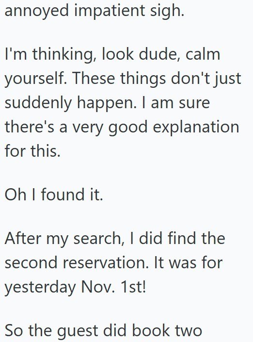 annoyed impatient sigh. I'm thinking, look dude, calm yourself. These things don't just suddenly happen. I am sure there's a very good explanation for this. Oh I found it. After my search, I did find the second reservation. It was for yesterday Nov. 1st! So the guest did book two
