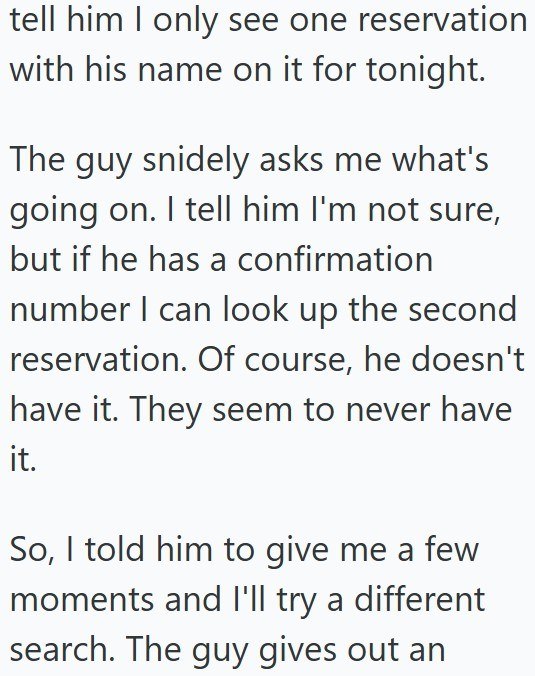 tell him I only see one reservation with his name on it for tonight. The guy snidely asks me what's going on. I tell him I'm not sure, but if he has a confirmation number I can look up the second reservation. Of course, he doesn't have it. They seem to never have it. So, I told him to give me a few moments and I'll try a different search. The guy gives out an