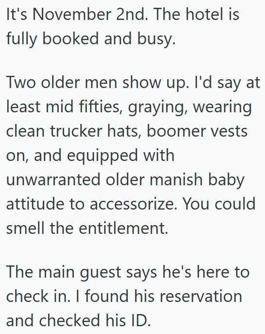 It's November 2nd. The hotel is fully booked and busy. Two older men show up. I'd say at least mid fifties, graying, wearing clean trucker hats, boomer vests on, and equipped with unwarranted older manish baby attitude to accessorize. You could smell the entitlement. The main guest says he's here to check in. I found his reservation and checked his ID.