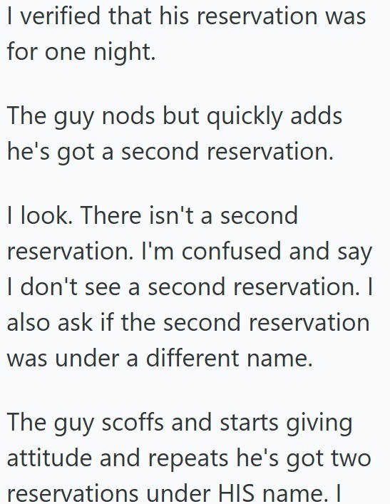 I verified that his reservation was for one night. The guy nods but quickly adds he's got a second reservation. I look. There isn't a second reservation. I'm confused and say I don't see a second reservation. I also ask if the second reservation was under a different name. The guy scoffs and starts giving attitude and repeats he's got two reservations under HIS name. I