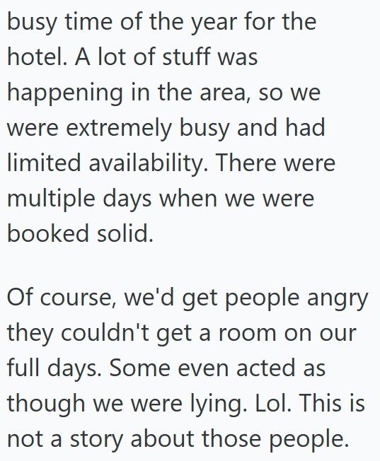 busy time of the year for the hotel. A lot of stuff was happening in the area, so we were extremely busy and had limited availability. There were multiple days when we were booked solid. Of course, we'd get people angry they couldn't get a room on our full days. Some even acted as though we were lying. Lol. This is not a story about those people.