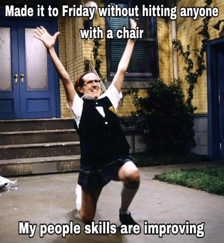 Made it to Friday without hitting anyone with a chair My people skills are improving