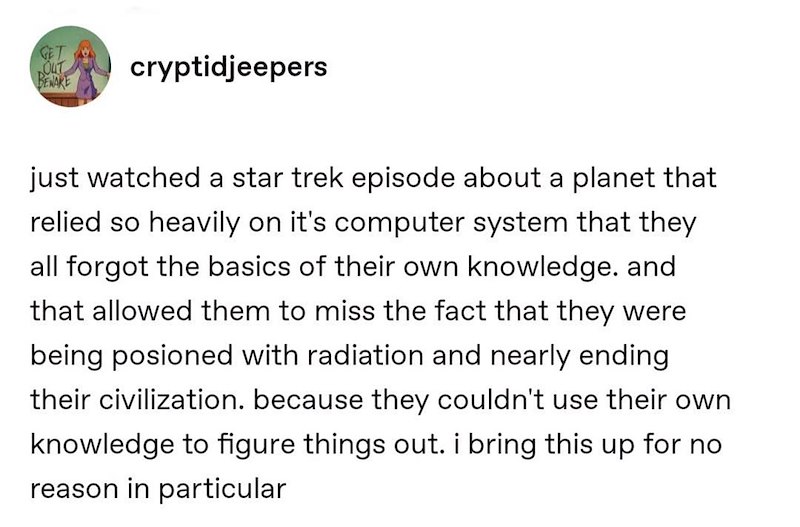 GET OUT BENAKE cryptidjeepers just watched a star trek episode about a planet that relied so heavily on it's computer system that they all forgot the basics of their own knowledge. and that allowed them to miss the fact that they were being posioned with radiation and nearly ending their civilization. because they couldn't use their own knowledge to figure things out. i bring this up for no reason in particular