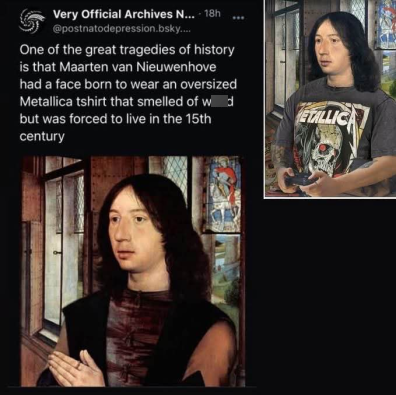 5 Very Official Archives N... - 18h @postnatodepression.bsky.... One of the great tragedies of history is that Maarten van Nieuwenhove had a face born to wear an oversized Metallica tshirt that smelled of wed but was forced to live in the 15th century ETALLICA