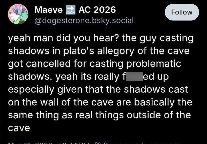 Maeve AC 2026 SOON Follow @dogesterone.bsky.social yeah man did you hear? the guy casting shadows in plato's allegory of the cave got cancelled for casting problematic shadows. yeah its really f ed up especially given that the shadows cast on the wall of the cave are basically the same thing as real things outside of the cave 00