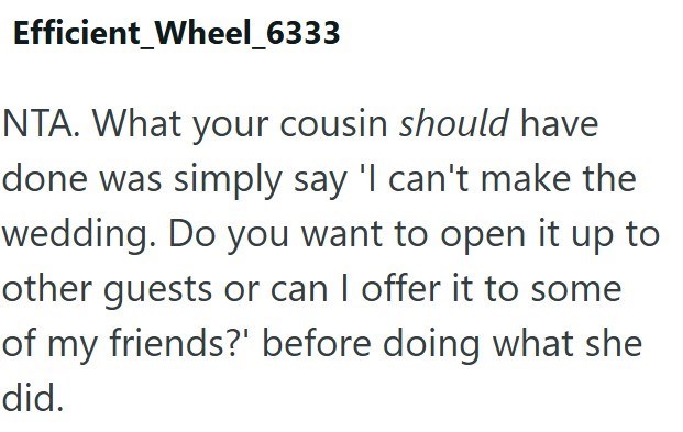 Efficient_Wheel_6333 NTA. What your cousin should have done was simply say 'I can't make the wedding. Do you want to open it up to other guests or can I offer it to some of my friends?' before doing what she did.