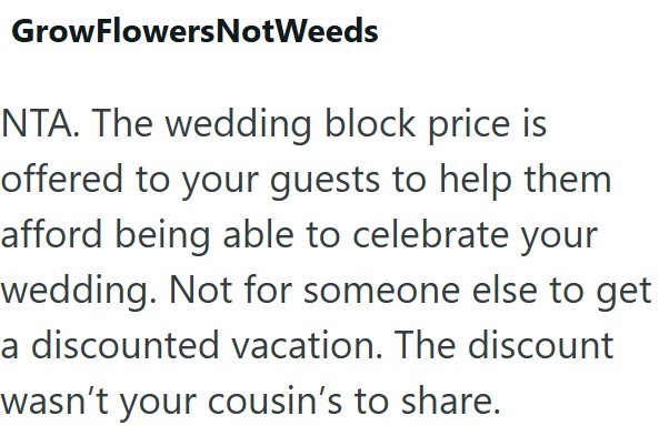 GrowFlowersNotWeeds NTA. The wedding block price is offered to your guests to help them afford being able to celebrate your wedding. Not for someone else to get a discounted vacation. The discount wasn't your cousin's to share.