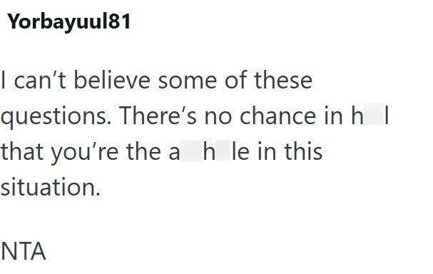 Yorbayuul81 I can't believe some of these questions. There's no chance in h that you're the a h le in this situation. NTA