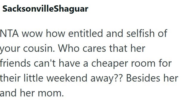 SacksonvilleShaguar NTA wow how entitled and selfish of your cousin. Who cares that her friends can't have a cheaper room for their little weekend away?? Besides her and her mom.