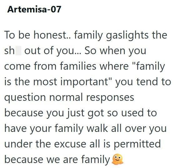 Artemisa-07 To be honest.. family gaslights the sh out of you... So when you come from families where "family is the most important" you tend to question normal responses because you just got so used to have your family walk all over you under the excuse all is permitted because we are family