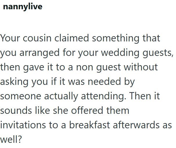nannylive Your cousin claimed something that you arranged for your wedding guests, then gave it to a non guest without asking you if it was needed by someone actually attending. Then it sounds like she offered them invitations to a breakfast afterwards as well?