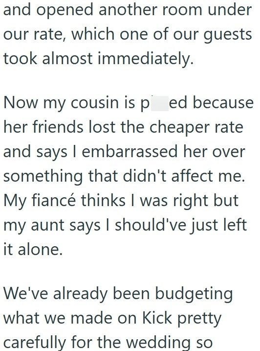 and opened another room under our rate, which one of our guests took almost immediately. Now my cousin is ped because her friends lost the cheaper rate and says I embarrassed her over something that didn't affect me. My fiancé thinks I was right but my aunt says I should've just left it alone. We've already been budgeting what we made on Kick pretty carefully for the wedding so