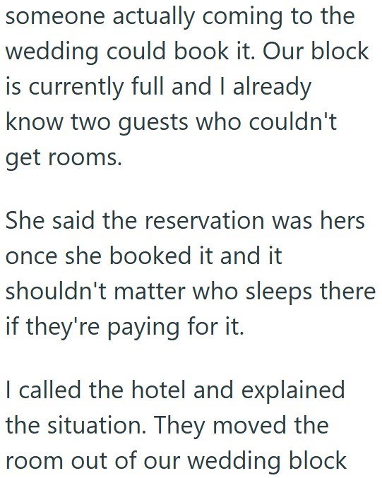 someone actually coming to the wedding could book it. Our block is currently full and I already know two guests who couldn't get rooms. She said the reservation was hers once she booked it and it shouldn't matter who sleeps there if they're paying for it. I called the hotel and explained the situation. They moved the room out of our wedding block