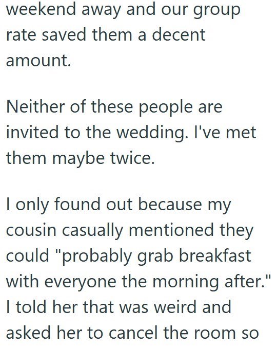 weekend away and our group rate saved them a decent amount. Neither of these people are invited to the wedding. I've met them maybe twice. I only found out because my cousin casually mentioned they could "probably grab breakfast with everyone the morning after." I told her that was weird and asked her to cancel the room so