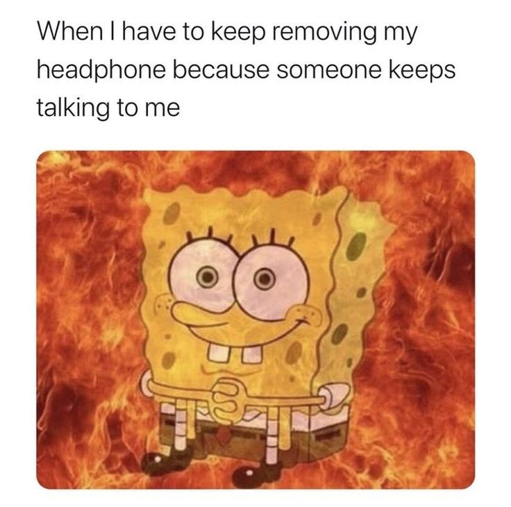 When I have to keep removing my headphone because someone keeps talking to me