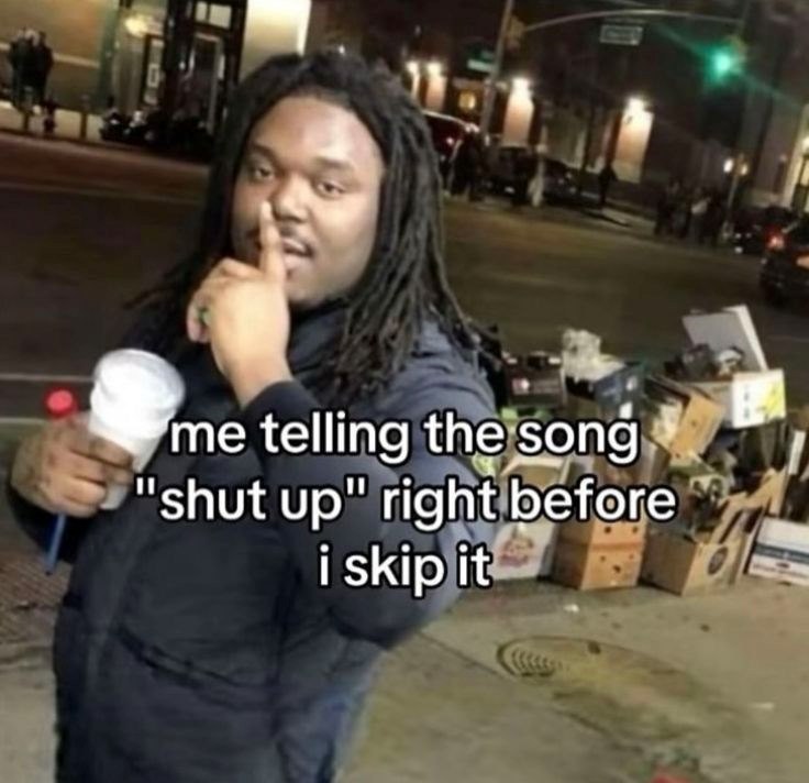me telling the song "shut up" right before i skip it