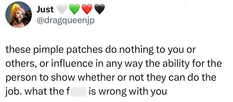 Just @dragqueenjp these pimple patches do nothing to you or others, or influence in any way the ability for the person to show whether or not they can do the job. what the f is wrong with you