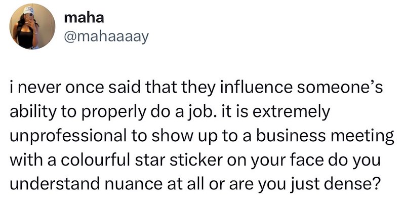 maha @mahaaaay i never once said that they influence someone's ability to properly do a job. it is extremely unprofessional to show up to a business meeting with a colourful star sticker on your face do you understand nuance at all or are you just dense?