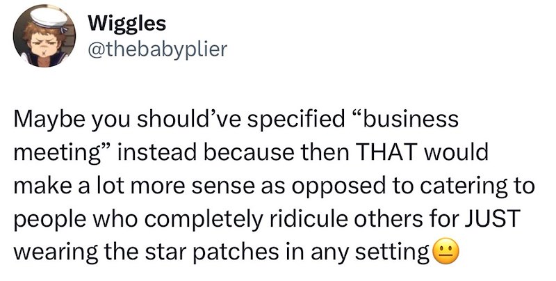 Wiggles @thebabyplier Maybe you should've specified "business meeting" instead because then THAT would make a lot more sense as opposed to catering to people who completely ridicule others for JUST wearing the star patches in any setting