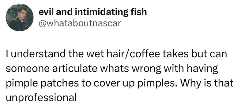 evil and intimidating fish @whataboutnascar I understand the wet hair/coffee takes but can someone articulate whats wrong with having pimple patches to cover up pimples. Why is that unprofessional