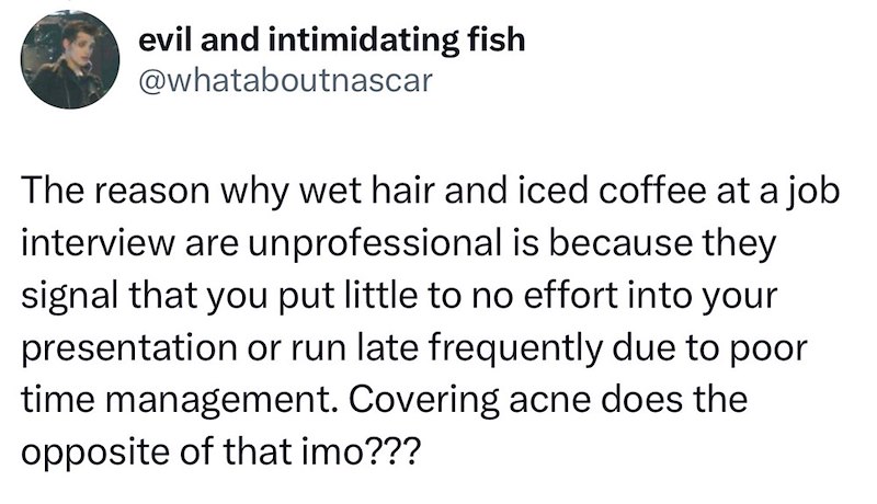 evil and intimidating fish @whataboutnascar The reason why wet hair and iced coffee at a job interview are unprofessional is because they signal that you put little to no effort into your presentation or run late frequently due to poor time management. Covering acne does the opposite of that imo???