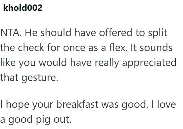 khold002 NTA. He should have offered to split the check for once as a flex. It sounds like you would have really appreciated that gesture. I hope your breakfast was good. I love a good pig out.