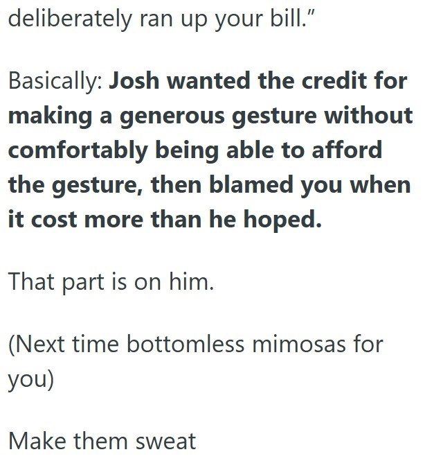 deliberately ran up your bill." Basically: Josh wanted the credit for making a generous gesture without comfortably being able to afford the gesture, then blamed you when it cost more than he hoped. That part is on him. (Next time bottomless mimosas for you) Make them sweat