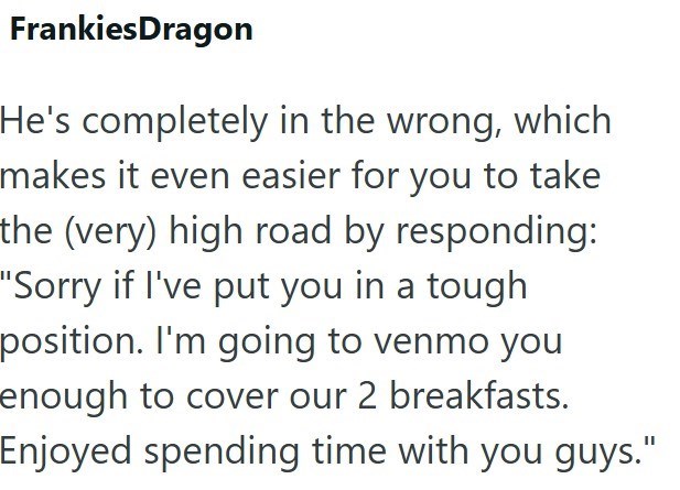 FrankiesDragon He's completely in the wrong, which makes it even easier for you to take the (very) high road by responding: "Sorry if I've put you in a tough position. I'm going to venmo you enough to cover our 2 breakfasts. Enjoyed spending time with you guys."