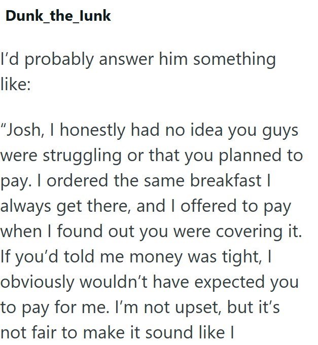 Dunk_the_lunk I'd probably answer him something like: "Josh, I honestly had no idea you guys were struggling or that you planned to pay. I ordered the same breakfast I always get there, and I offered to pay when I found out you were covering it. If you'd told me money was tight, I obviously wouldn't have expected you to pay for me. I'm not upset, but it's not fair to make it sound like I