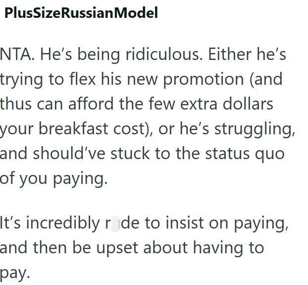 PlusSizeRussian Model NTA. He's being ridiculous. Either he's trying to flex his new promotion (and thus can afford the few extra dollars your breakfast cost), or he's struggling, and should've stuck to the status quo of you paying. It's incredibly r de to insist on paying, and then be upset about having to pay.