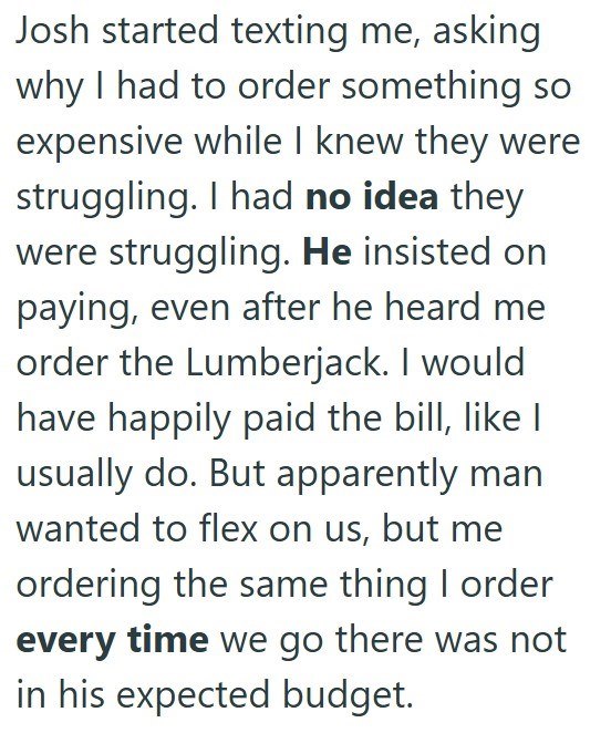 Josh started texting me, asking why I had to order something so expensive while I knew they were struggling. I had no idea they were struggling. He insisted on paying, even after he heard me order the Lumberjack. I would have happily paid the bill, like I usually do. But apparently man wanted to flex on us, but me ordering the same thing I order every time we go there was not in his expected budget.