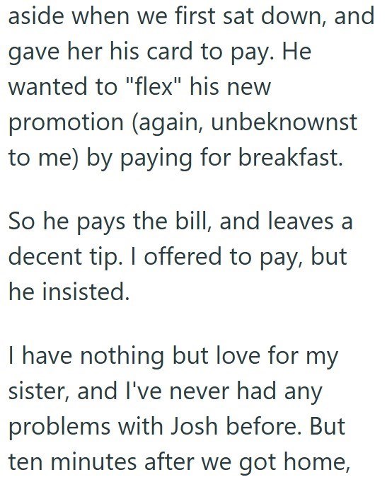 aside when we first sat down, and gave her his card to pay. He wanted to "flex" his new promotion (again, unbeknownst to me) by paying for breakfast. So he pays the bill, and leaves a decent tip. I offered to pay, but he insisted. I have nothing but love for my sister, and I've never had any problems with Josh before. But ten minutes after we got home,