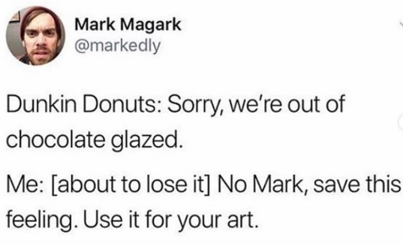 Mark Magark @markedly Dunkin Donuts: Sorry, we're out of chocolate glazed. Me: [about to lose it] No Mark, save this feeling. Use it for your art.