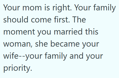 Your mom is right. Your family should come first. The moment you married this woman, she became your wife--your family and your priority.
