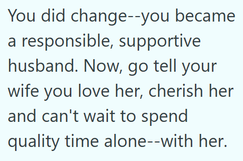 You did change--you became a responsible, supportive husband. Now, go tell your wife you love her, cherish her and can't wait to spend quality time alone--with her.