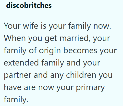 discobritches Your wife is your family now. When you get married, your family of origin becomes your extended family and your partner and any children you have are now your primary family.