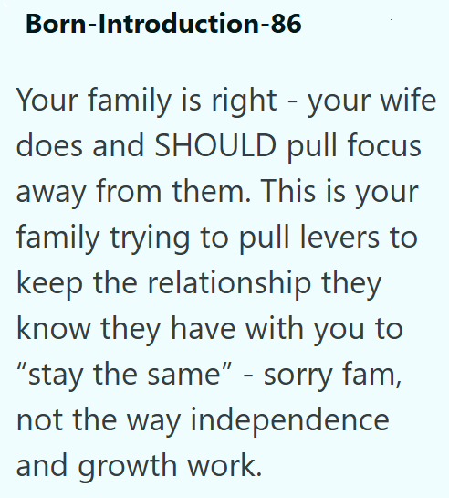 Born-Introduction-86 Your family is right - your wife does and SHOULD pull focus away from them. This is your family trying to pull levers to keep the relationship they know they have with you to "stay the same" - sorry fam, not the way independence and growth work.